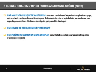 Cliquez pour modifier le style du titre
 UNE ANALYSE DU RISQUE DE HAUT NIVEAU avec des centaines d’experts dans plusieurs pays,
qui scrutent continuellement les risques. Acteurs de terrain et spécialisés par secteurs, ces
experts prennent des décisions aussi près que possible du risque
 UN SERVICE DE RECOUVREMENT PERFORMANT
 UN SYSTÈME DE GESTION EN LIGNE COMPLET, convivial et sécurisé pour gérer votre police
d'assurance-crédit
CONFIDENTIEL 8
8 BONNES RAISONS D’OPTER POUR L’ASSURANCE-CRÉDIT (suite)
8
 