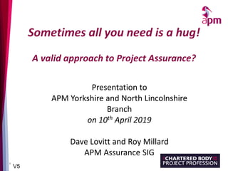 1
Sometimes all you need is a hug!
A valid approach to Project Assurance?
Presentation to
APM Yorkshire and North Lincolnshire
Branch
on 10th April 2019
Dave Lovitt and Roy Millard
APM Assurance SIG
V5
 