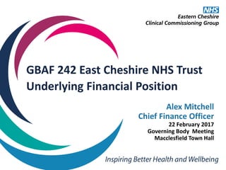 GBAF 242 East Cheshire NHS Trust
Underlying Financial Position
Alex Mitchell
Chief Finance Officer
22 February 2017
Governing Body Meeting
Macclesfield Town Hall
 