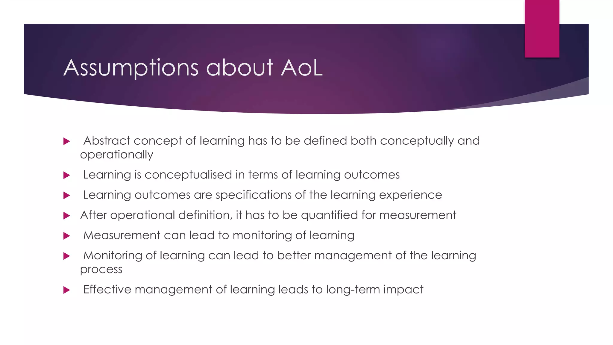 Assumptions about AoL
 Abstract concept of learning has to be defined both conceptually and
operationally
 Learning is conceptualised in terms of learning outcomes
 Learning outcomes are specifications of the learning experience
 After operational definition, it has to be quantified for measurement
 Measurement can lead to monitoring of learning
 Monitoring of learning can lead to better management of the learning
process
 Effective management of learning leads to long-term impact
 