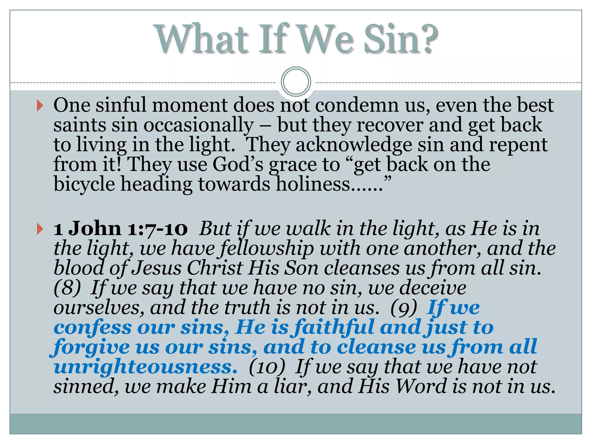 What If We Sin?
 One sinful moment does not condemn us, even the best
 saints sin occasionally – but they recover and get back
 to living in the light. They acknowledge sin and repent
 from it! They use God‟s grace to “get back on the
 bicycle heading towards holiness…...”

 1 John 1:7-10 But if we walk in the light, as He is in
 the light, we have fellowship with one another, and the
 blood of Jesus Christ His Son cleanses us from all sin.
 (8) If we say that we have no sin, we deceive
 ourselves, and the truth is not in us. (9) If we
 confess our sins, He is faithful and just to
 forgive us our sins, and to cleanse us from all
 unrighteousness. (10) If we say that we have not
 sinned, we make Him a liar, and His Word is not in us.
 