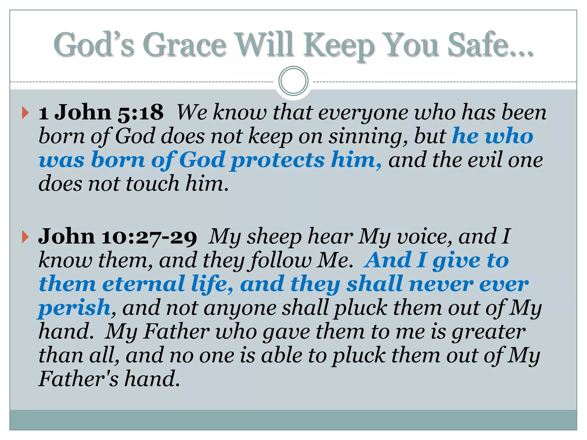 God‟s Grace Will Keep You Safe…
 1 John 5:18 We know that everyone who has been
 born of God does not keep on sinning, but he who
 was born of God protects him, and the evil one
 does not touch him.

 John 10:27-29 My sheep hear My voice, and I
 know them, and they follow Me. And I give to
 them eternal life, and they shall never ever
 perish, and not anyone shall pluck them out of My
 hand. My Father who gave them to me is greater
 than all, and no one is able to pluck them out of My
 Father's hand.
 