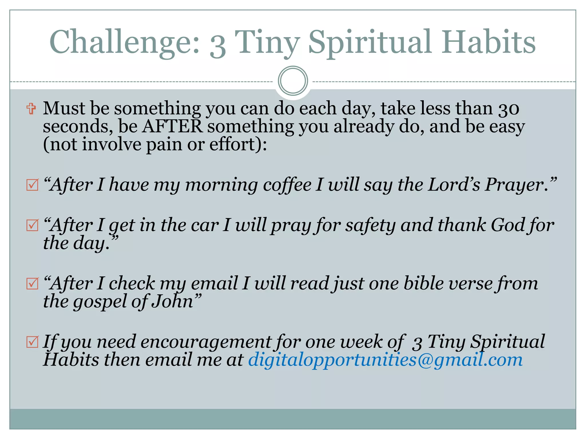 Challenge: 3 Tiny Spiritual Habits
 Must be something you can do each day, take less than 30
  seconds, be AFTER something you already do, and be easy
  (not involve pain or effort):

 “After I have my morning coffee I will say the Lord’s Prayer.”

 “After I get in the car I will pray for safety and thank God for
  the day.”

 “After I check my email I will read just one bible verse from
  the gospel of John”

 If you need encouragement for one week of 3 Tiny Spiritual
  Habits then email me at digitalopportunities@gmail.com
 
