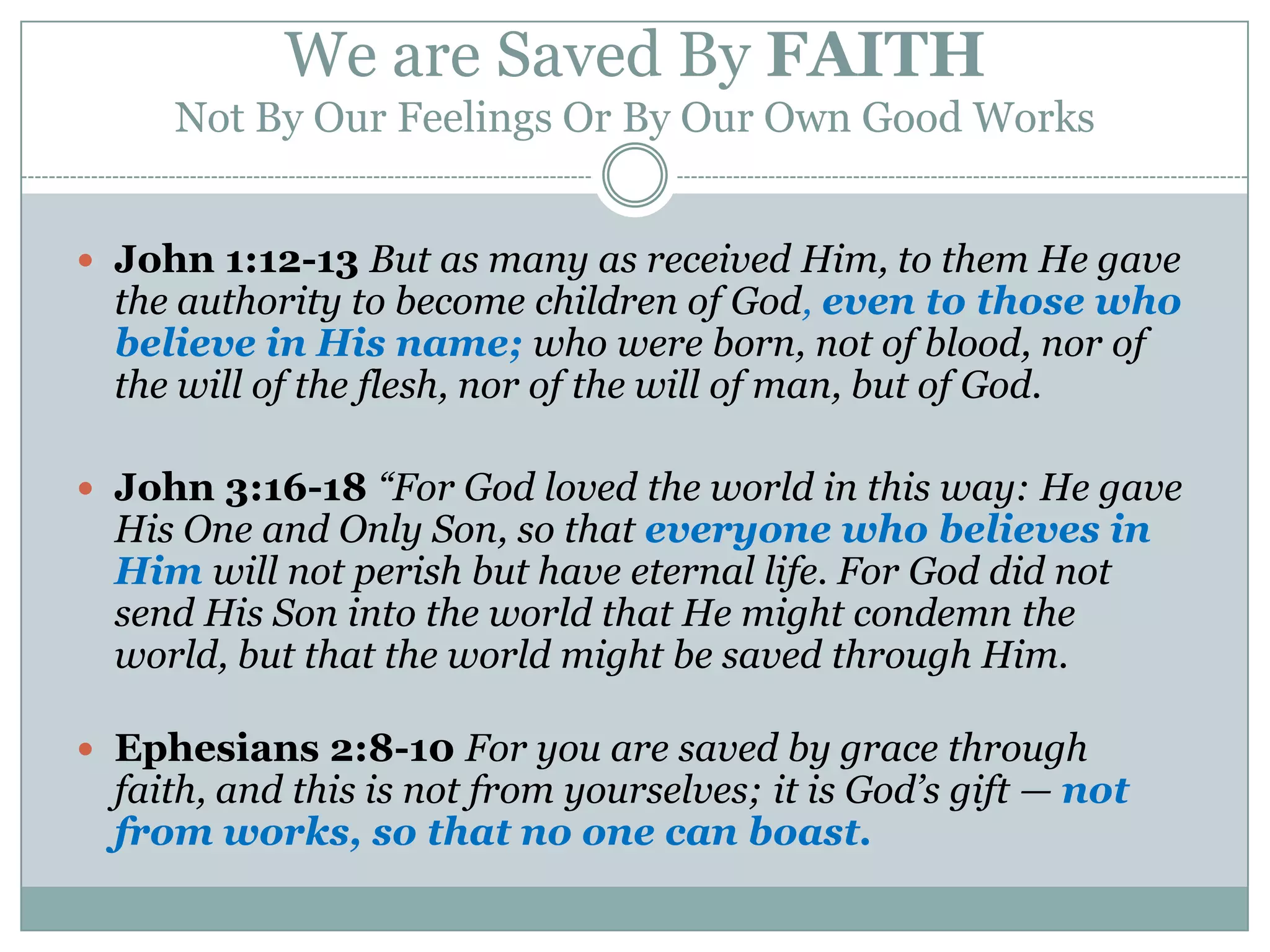 We are Saved By FAITH
     Not By Our Feelings Or By Our Own Good Works


 John 1:12-13 But as many as received Him, to them He gave
  the authority to become children of God, even to those who
  believe in His name; who were born, not of blood, nor of
  the will of the flesh, nor of the will of man, but of God.

 John 3:16-18 “For God loved the world in this way: He gave
  His One and Only Son, so that everyone who believes in
  Him will not perish but have eternal life. For God did not
  send His Son into the world that He might condemn the
  world, but that the world might be saved through Him.

 Ephesians 2:8-10 For you are saved by grace through
  faith, and this is not from yourselves; it is God’s gift — not
  from works, so that no one can boast.
 