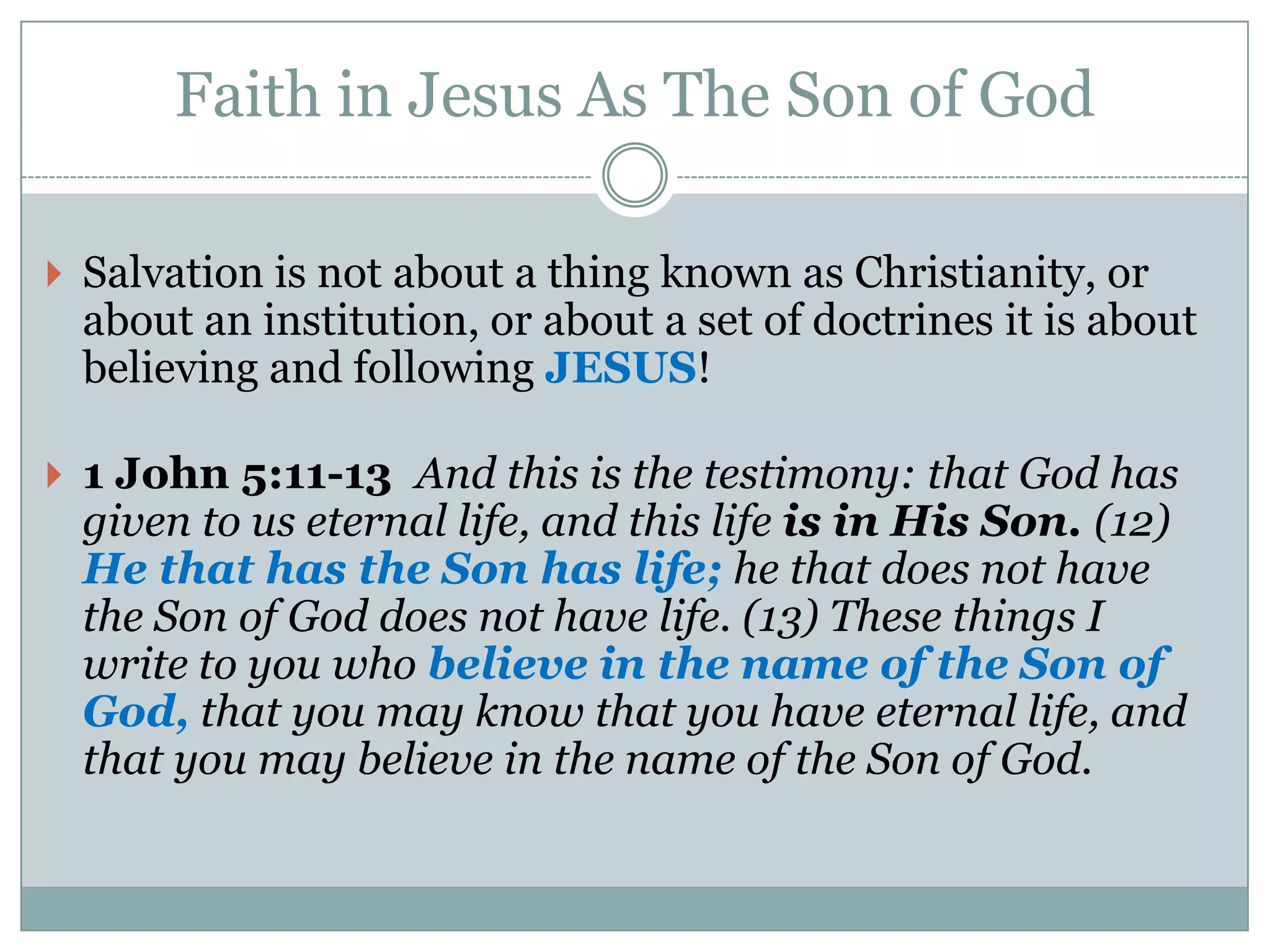 Faith in Jesus As The Son of God

 Salvation is not about a thing known as Christianity, or
  about an institution, or about a set of doctrines it is about
  believing and following JESUS!

 1 John 5:11-13 And this is the testimony: that God has
  given to us eternal life, and this life is in His Son. (12)
  He that has the Son has life; he that does not have
  the Son of God does not have life. (13) These things I
  write to you who believe in the name of the Son of
  God, that you may know that you have eternal life, and
  that you may believe in the name of the Son of God.
 
