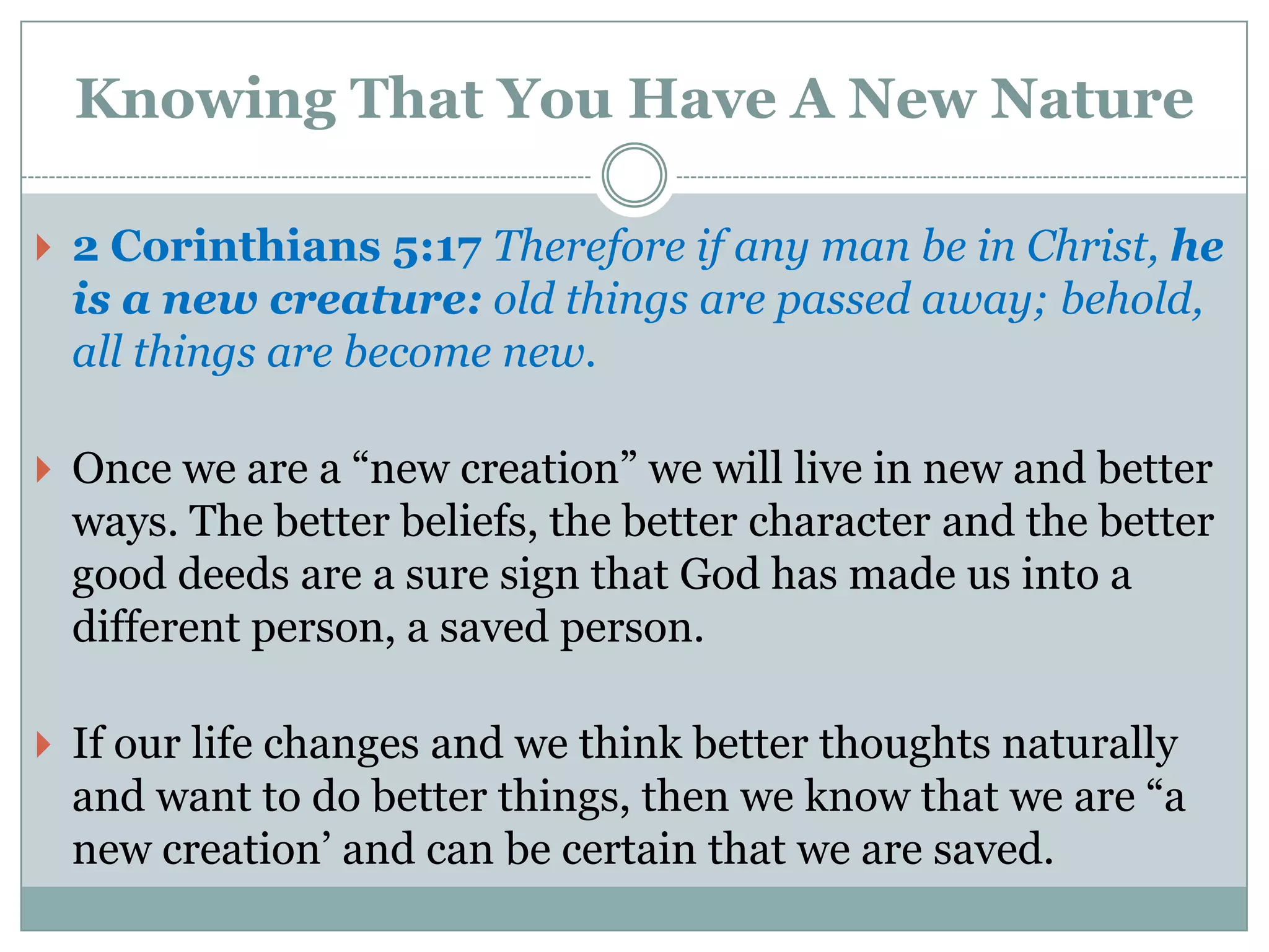 Knowing That You Have A New Nature

 2 Corinthians 5:17 Therefore if any man be in Christ, he
 is a new creature: old things are passed away; behold,
 all things are become new.

 Once we are a “new creation” we will live in new and better
 ways. The better beliefs, the better character and the better
 good deeds are a sure sign that God has made us into a
 different person, a saved person.

 If our life changes and we think better thoughts naturally
 and want to do better things, then we know that we are “a
 new creation‟ and can be certain that we are saved.
 