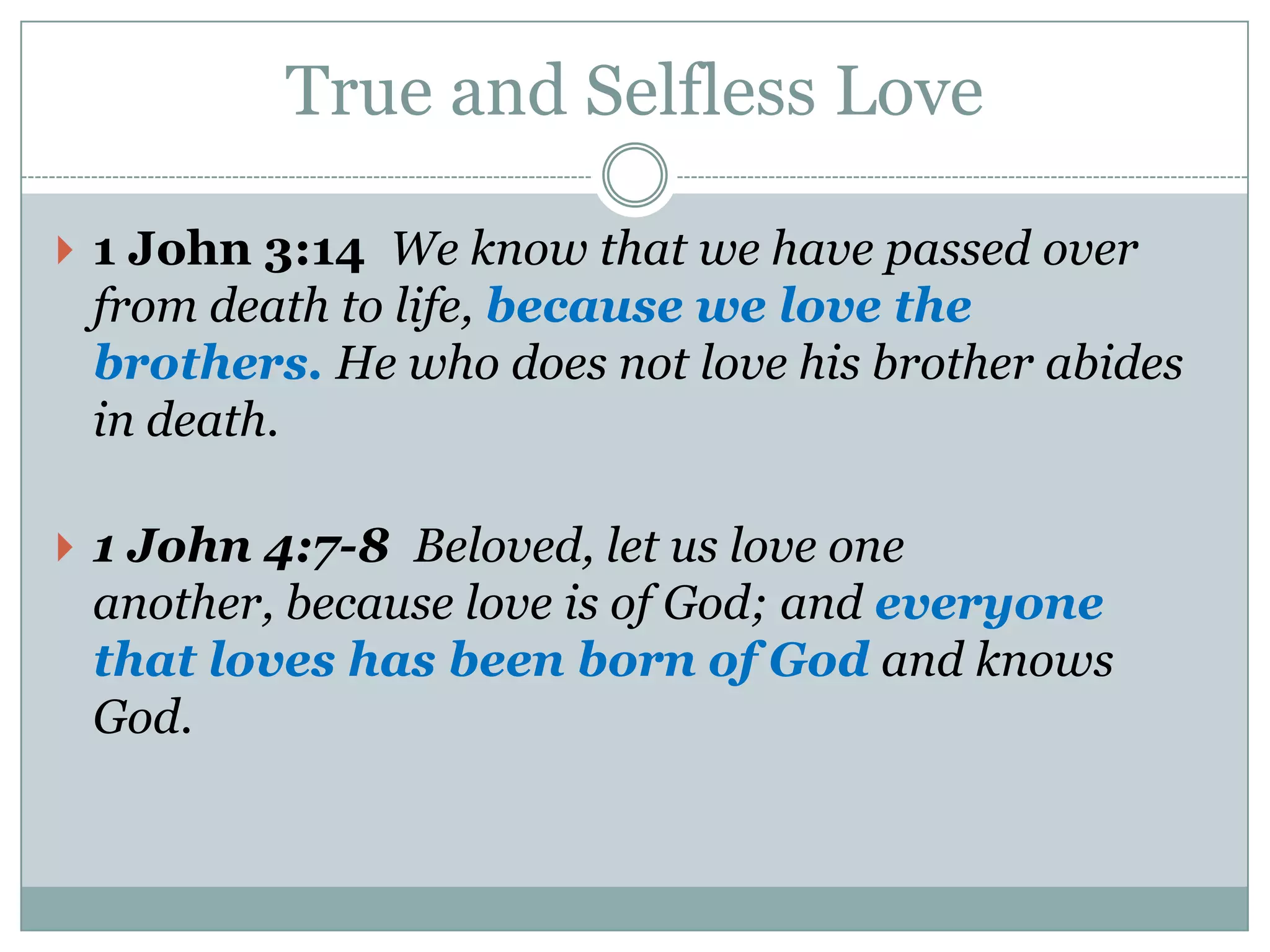 True and Selfless Love

 1 John 3:14 We know that we have passed over
 from death to life, because we love the
 brothers. He who does not love his brother abides
 in death.

 1 John 4:7-8 Beloved, let us love one
 another, because love is of God; and everyone
 that loves has been born of God and knows
 God.
 