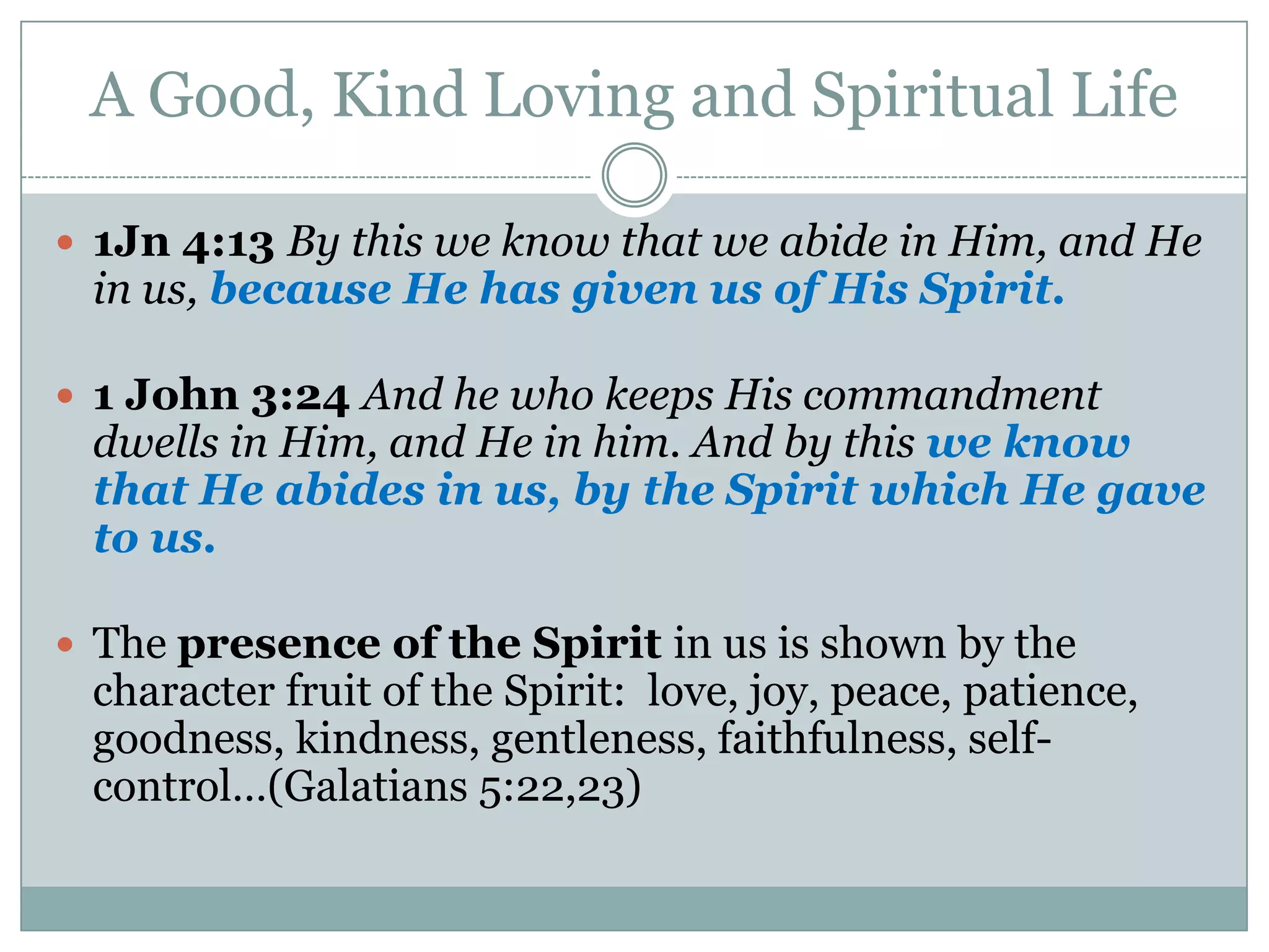 A Good, Kind Loving and Spiritual Life

 1Jn 4:13 By this we know that we abide in Him, and He
 in us, because He has given us of His Spirit.

 1 John 3:24 And he who keeps His commandment
 dwells in Him, and He in him. And by this we know
 that He abides in us, by the Spirit which He gave
 to us.

 The presence of the Spirit in us is shown by the
 character fruit of the Spirit: love, joy, peace, patience,
 goodness, kindness, gentleness, faithfulness, self-
 control…(Galatians 5:22,23)
 