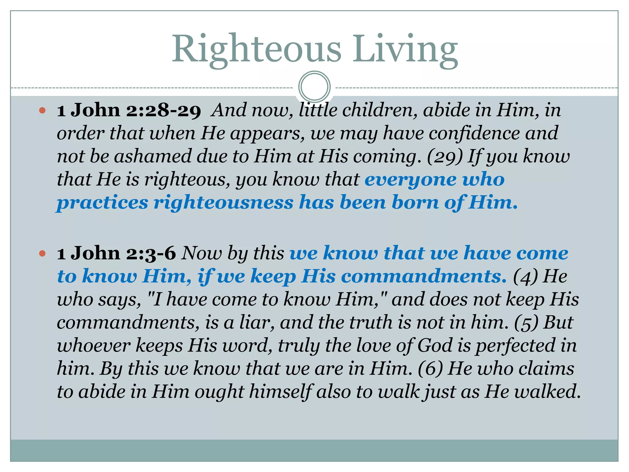 Righteous Living
 1 John 2:28-29 And now, little children, abide in Him, in
  order that when He appears, we may have confidence and
  not be ashamed due to Him at His coming. (29) If you know
  that He is righteous, you know that everyone who
  practices righteousness has been born of Him.

 1 John 2:3-6 Now by this we know that we have come
  to know Him, if we keep His commandments. (4) He
  who says, "I have come to know Him," and does not keep His
  commandments, is a liar, and the truth is not in him. (5) But
  whoever keeps His word, truly the love of God is perfected in
  him. By this we know that we are in Him. (6) He who claims
  to abide in Him ought himself also to walk just as He walked.
 