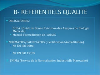 B- REFERENTIELS QUALITE
 OBLIGATOIRES:

    GBEA (Guide de Bonne Exécution des Analyses de Biologie
     Médicale)
    Manuel d’accréditation de l’ANAES


 NORMATIFS/FACULTATIFS ( Certification/Accréditation):
    NF EN ISO 9001;

    NF EN ISO 15189

 SNIMA (Service de la Normalisation Industrielle Marocaine)
 