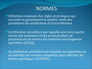 NORMES
Définition commune des règles et pratiques qui
 assurent ou garantissent la qualité; outils des
 procédures de certification et d’accréditation

Certification: procédure par laquelle une tierce partie
 donne une assurance écrite qu’un produit; un
 processus ou un service est conforme aux exigences
 spécifiées. (AFAQ)

Accréditation: procédure par laquelle un organisme ou
 un individu est reconnu compétent pour effectuer les
 tâches spécifiques. (COFRAC)
 
