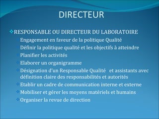 DIRECTEUR
RESPONSABLE OU DIRECTEUR DU LABORATOIRE
   Engagement en faveur de la politique Qualité
   Définir la politique qualité et les objectifs à atteindre
   Planifier les activités
   Elaborer un organigramme
   Désignation d’un Responsable Qualité et assistants avec
    définition claire des responsabilités et autorités
   Etablir un cadre de communication interne et externe
   Mobiliser et gérer les moyens matériels et humains
   Organiser la revue de direction
 
