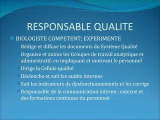 RESPONSABLE QUALITE
 BIOLOGISTE COMPETENT; EXPERIMENTE
   Rédige et diffuse les documents du Système Qualité
   Organise et anime les Groupes de travail analytique et
    administratif; en impliquant et motivant le personnel
   Dirige la Cellule qualité
   Déclenche et suit les audits internes
   Suit les indicateurs de dysfonctionnements et les corrige
   Responsable de la communication interne ; externe et
    des formations continues du personnel
 