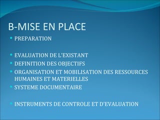 B-MISE EN PLACE
 PREPARATION


 EVALUATION DE L’EXISTANT
 DEFINITION DES OBJECTIFS
 ORGANISATION ET MOBILISATION DES RESSOURCES
  HUMAINES ET MATERIELLES
 SYSTEME DOCUMENTAIRE


 INSTRUMENTS DE CONTROLE ET D’EVALUATION
 