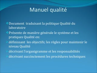 Manuel qualité

Document traduisant la politique Qualité du
  laboratoire
Présente de manière générale le système et les
  pratiques Qualité en:
 définissant les objectifs; les règles pour maintenir le
  niveau Qualité
 décrivant l’organigramme et les responsabilités
 décrivant succinctement les procédures techniques
 