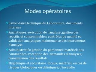 Modes opératoires
Savoir-faire technique du Laboratoire; documents
 internes
Analytiques: exécution de l’analyse ,gestion des
 réactifs et consommables; contrôles de qualité et
 validation analytique; maintenance des instruments
 d’analyse
Administratifs: gestion du personnel; matériel; des
 commandes; réception des demandes d’analyses;
 transmission des résultats
Hygiénique et sécuritaire: locaux; matériel; en cas de
 risques biologiques ou chimiques, d’incendie
 