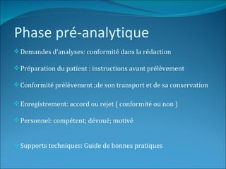 Phase pré-analytique
 Demandes d’analyses: conformité dans la rédaction

 Préparation du patient : instructions avant prélèvement

 Conformité prélèvement ;de son transport et de sa conservation

 Enregistrement: accord ou rejet ( conformité ou non )

 Personnel: compétent; dévoué; motivé


 Supports techniques: Guide de bonnes pratiques
 