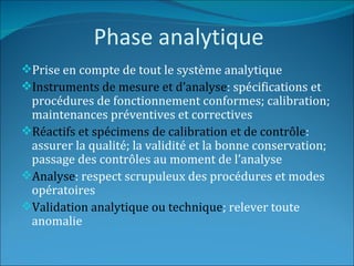 Phase analytique
Prise en compte de tout le système analytique
Instruments de mesure et d’analyse: spécifications et
 procédures de fonctionnement conformes; calibration;
 maintenances préventives et correctives
Réactifs et spécimens de calibration et de contrôle:
 assurer la qualité; la validité et la bonne conservation;
 passage des contrôles au moment de l’analyse
Analyse: respect scrupuleux des procédures et modes
 opératoires
Validation analytique ou technique; relever toute
 anomalie
 