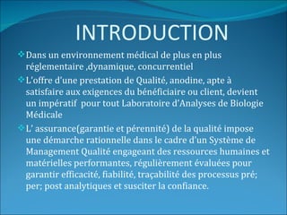 INTRODUCTION
 Dans un environnement médical de plus en plus
  réglementaire ,dynamique, concurrentiel
 L’offre d’une prestation de Qualité, anodine, apte à
  satisfaire aux exigences du bénéficiaire ou client, devient
  un impératif pour tout Laboratoire d’Analyses de Biologie
  Médicale
 L’ assurance(garantie et pérennité) de la qualité impose
  une démarche rationnelle dans le cadre d’un Système de
  Management Qualité engageant des ressources humaines et
  matérielles performantes, régulièrement évaluées pour
  garantir efficacité, fiabilité, traçabilité des processus pré;
  per; post analytiques et susciter la confiance.
 