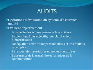 AUDITS
Opérations d’évaluation du système d’assurance
 qualité
Evaluent objectivement
   la capacité des acteurs à exercer leurs tâches
   Le bien-fondé des objectifs; leur clarté et leur
    hiérarchisation
   l’adéquation entre les moyens mobilisés et les résultats
    escomptés
   Le respect des procédures et modes opératoires
   L’assurance de la traçabilité et l’ampleur de la
    communication
 