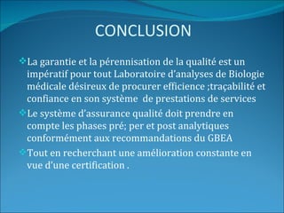 CONCLUSION
La garantie et la pérennisation de la qualité est un
 impératif pour tout Laboratoire d’analyses de Biologie
 médicale désireux de procurer efficience ;traçabilité et
 confiance en son système de prestations de services
Le système d’assurance qualité doit prendre en
 compte les phases pré; per et post analytiques
 conformément aux recommandations du GBEA
Tout en recherchant une amélioration constante en
 vue d’une certification .
 