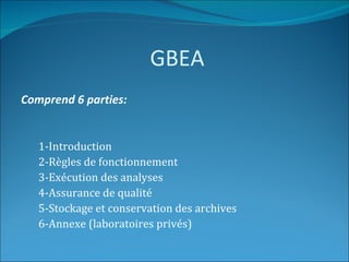 GBEA
Comprend 6 parties:


   1-Introduction
   2-Règles de fonctionnement
   3-Exécution des analyses
   4-Assurance de qualité
   5-Stockage et conservation des archives
   6-Annexe (laboratoires privés)
 