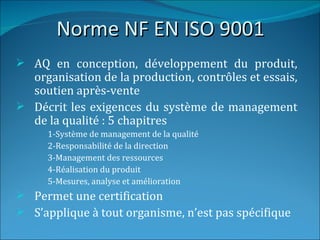 Norme NF EN ISO 9001
 AQ en conception, développement du produit,
  organisation de la production, contrôles et essais,
  soutien après-vente
 Décrit les exigences du système de management
  de la qualité : 5 chapitres
      1-Système de management de la qualité
      2-Responsabilité de la direction
      3-Management des ressources
      4-Réalisation du produit
      5-Mesures, analyse et amélioration
 Permet une certification
 S’applique à tout organisme, n’est pas spécifique
 