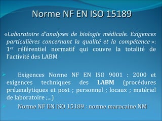Norme NF EN ISO 15189
«Laboratoire d’analyses de biologie médicale. Exigences
 particulières concernant la qualité et la compétence »:
 1er référentiel normatif qui couvre la totalité de
 l’activité des LABM

      Exigences Norme NF EN ISO 9001 : 2000 et
  exigences techniques des LABM (procédures
  pré,analytiques et post ; personnel ; locaux ; matériel
  de laboratoire ;...)
      Norme NF EN ISO 15189 : norme marocaine NM
 
