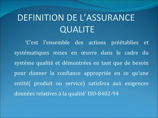 DEFINITION DE L’ASSURANCE
          QUALITE
    ‘C’est l’ensemble des actions préétablies et
systématiques mises en œuvre dans le cadre du
système qualité et démontrées en tant que de besoin
pour donner la confiance appropriée en ce qu’une
entité( produit ou service) satisfera aux exigences
données relatives à la qualité’ ISO-8402-94
 