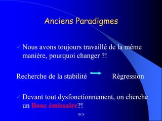 IFCS
Anciens Paradigmes
 Nous avons toujours travaillé de la même
manière, pourquoi changer ?!
Recherche de la stabilité Régression
 Devant tout dysfonctionnement, on cherche
un Bouc émissaire?!
 