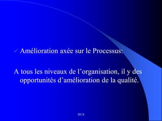 IFCS
 Amélioration axée sur le Processus:
A tous les niveaux de l’organisation, il y des
opportunités d’amélioration de la qualité.
 