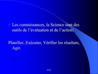 IFCS
 Les connaissances, la Science sont des
outils de l’évaluation et de l’action:
Planifier, Exécuter, Vérifier les résultats,
Agir.
 