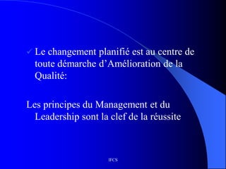 IFCS
 Le changement planifié est au centre de
toute démarche d’Amélioration de la
Qualité:
Les principes du Management et du
Leadership sont la clef de la réussite
 