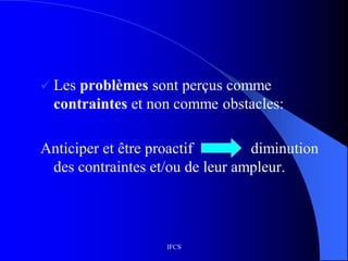 IFCS
 Les problèmes sont perçus comme
contraintes et non comme obstacles:
Anticiper et être proactif diminution
des contraintes et/ou de leur ampleur.
 