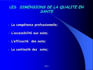 IFCS
LES DIMENSIONS DE LA QUALITE EN
SANTE
 La compétence professionnelle;
 L’accessibilité aux soins;
 L’efficacité des soins;
 La continuité des soins;
 
