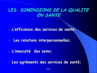 IFCS
LES DIMENSIONS DE LA QUALITE
EN SANTE
 L’efficience des services de santé;
 Les relations interpersonnelles;
 L’innocuité des soins;
 Les agréments des services de santé;
 