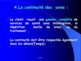 IFCS
4.La continuité des soins :
 Le client reçoit une gamme complète de
services de santé sans interruption, ni
répétition inutile de bilan, ou du
traitement .
 La continuité doit être respectée également
dans les délais(Temps);
 