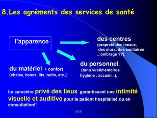IFCS
8.Les agréments des services de santé
l’apparence des centres
(propreté des locaux,
des murs, des sanitaires
...ombrage ??),
du personnel,
(tenu vestimentaires
hygiène , accueil ..),
Le caractère privé des lieux garantissant une intimité
visuelle et auditive pour le patient hospitalisé ou en
consultation!!
du matériel + confort
(chaise, bancs, lits, radio, etc..)
 
