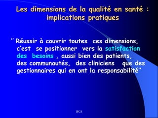 IFCS
Les dimensions de la qualité en santé :
implications pratiques
‘’ Réussir à couvrir toutes ces dimensions,
c’est se positionner vers la satisfaction
des besoins , aussi bien des patients,
des communautés, des cliniciens que des
gestionnaires qui en ont la responsabilité’’
 