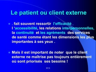 IFCS
Le patient ou client externe
 . fait souvent ressortir l’efficacité ,
l ‘accessibilité, les relations interpersonnelles,
la continuité et les agréments des services
de santé comme étant les dimensions les plus
importantes à ses yeux .
 Mais il est important de noter que le client
externe ne maîtrise pas toujours entièrement
où sont priorisés ses besoins !
 