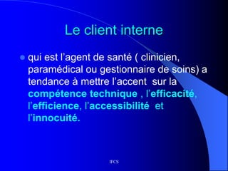 IFCS
Le client interne
 qui est l’agent de santé ( clinicien,
paramédical ou gestionnaire de soins) a
tendance à mettre l’accent sur la
compétence technique , l’efficacité,
l’efficience, l’accessibilité et
l’innocuité.
 
