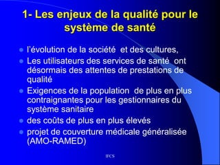 IFCS
1- Les enjeux de la qualité pour le
système de santé
 l’évolution de la société et des cultures,
 Les utilisateurs des services de santé ont
désormais des attentes de prestations de
qualité
 Exigences de la population de plus en plus
contraignantes pour les gestionnaires du
système sanitaire
 des coûts de plus en plus élevés
 projet de couverture médicale généralisée
(AMO-RAMED)
 