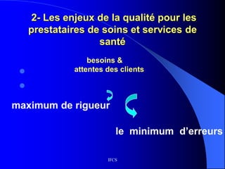 IFCS
2- Les enjeux de la qualité pour les
prestataires de soins et services de
santé


besoins &
attentes des clients
maximum de rigueur
le minimum d’erreurs
 