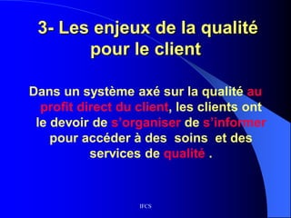 IFCS
3- Les enjeux de la qualité
pour le client
Dans un système axé sur la qualité au
profit direct du client, les clients ont
le devoir de s’organiser de s’informer
pour accéder à des soins et des
services de qualité .
 