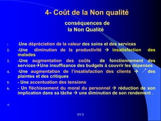 IFCS
4- Coût de la Non qualité
1. -Une dépréciation de la valeur des soins et des services
2. -Une diminution de la productivité  insatisfaction des
malades
3. -Une augmentation des coûts de fonctionnement des
servicesUne insuffisance des budgets à couvrir les dépenses
4. -Une augmentation de l’insatisfaction des clients  des
plaintes et des critiques
5. - Une accentuation des tensions
6. - Un fléchissement du moral du personnel  réduction de son
implication dans sa tâche  une diminution de son rendement .

conséquences de
la Non Qualité
 