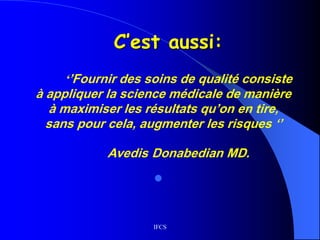 IFCS
C’est aussi:
‘’Fournir des soins de qualité consiste
à appliquer la science médicale de manière
à maximiser les résultats qu’on en tire,
sans pour cela, augmenter les risques ‘’
Avedis Donabedian MD.

 