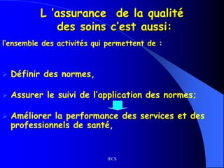IFCS
L ’assurance de la qualité
des soins c’est aussi:
l’ensemble des activités qui permettent de :
 Définir des normes,
 Assurer le suivi de l’application des normes;
 Améliorer la performance des services et des
professionnels de santé,
 