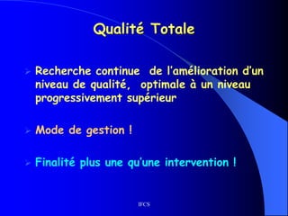 IFCS
Qualité Totale
 Recherche continue de l’amélioration d’un
niveau de qualité, optimale à un niveau
progressivement supérieur
 Mode de gestion !
 Finalité plus une qu’une intervention !
 