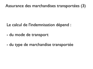 ASSURANCE DES MARCHANDISES
     TRANSPORTÉES (2)
Les entreprises de transport sont présumées responsables des pertes et
avaries à la marchandise qu’elles transportent.

Hors, il est très important de savoir que leurs responsabilités sont régies
par des conventions qui déterminent des plafonds d’indemnités et les
cas exonératoires.

Dans la majorité des cas, le montant des indemnités calculé à partir des
taux déﬁnis dans les conventions ne permet pas de couvrir la valeur
réelle des biens.

D’où l’intérêt majeur, que l’on soit vendeur ou acheteur (l’INCOTERM
choisi déterminera qui doit assumer le risque), de souscrire un contrat
d’assurance «  marchandises transportées  » en complément ou à
défaut de l’indemnité proposée par l’assureur du transporteur.
 