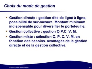 Choix du mode de gestion Gestion directe : gestion dite de ligne à ligne, possibilité de sur-mesure. Montant minimum indispensable pour diversifier le portefeuille. Gestion collective : gestion O.P.C. V. M. Gestion mixte : sélection O. P. C. V. M. en fonction des besoins. avantages de la gestion directe et de la gestion collective. 